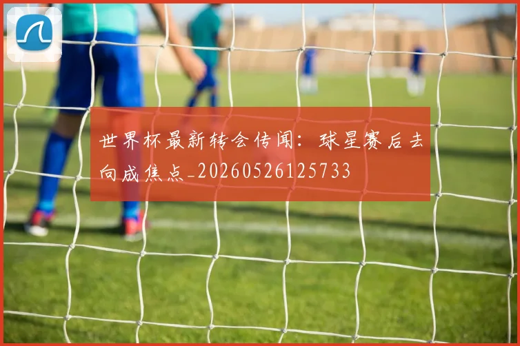 世界杯最新转会传闻:球星赛后去向成焦点_20260526125733