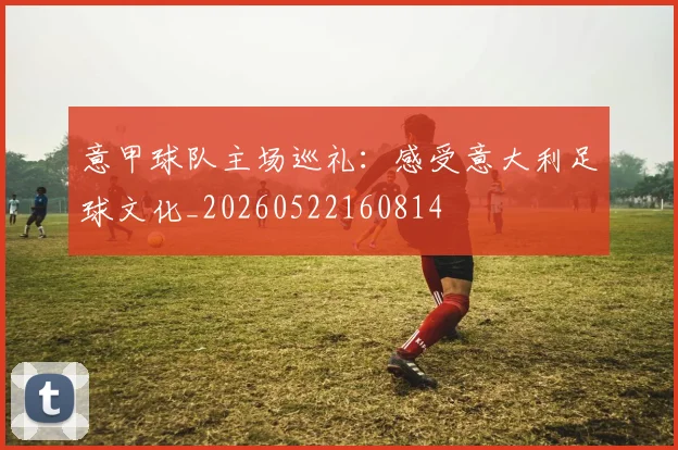 意甲球队主场巡礼：感受意大利足球文化_20260522160814