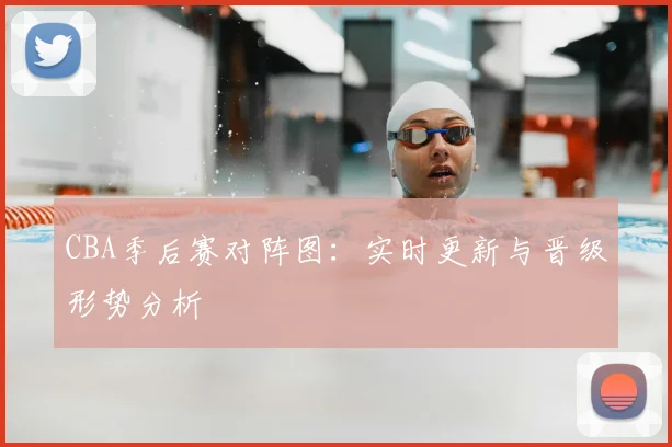 CBA季后赛对阵图：实时更新与晋级形势分析