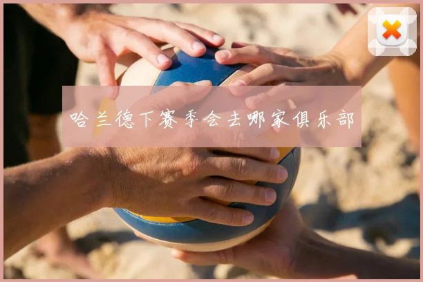 哈兰德下赛季会去哪家俱乐部