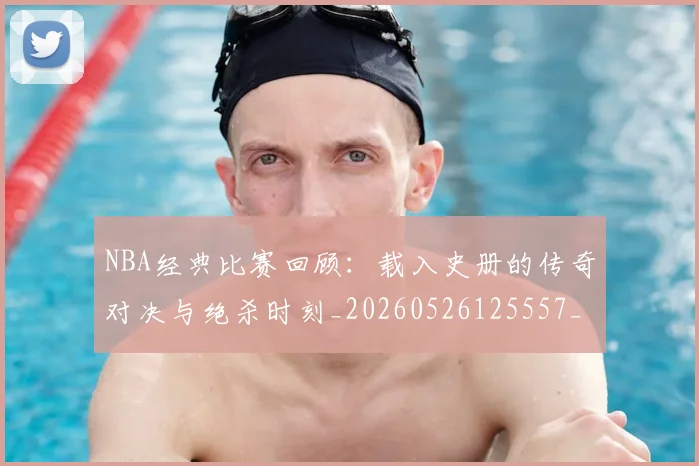 NBA经典比赛回顾：载入史册的传奇对决与绝杀时刻_20260526125557_20260607160358