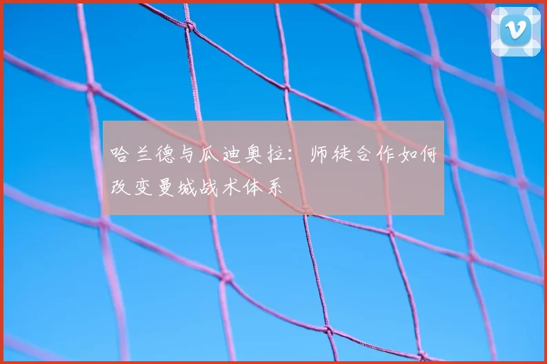 哈兰德与瓜迪奥拉:师徒合作如何改变曼城战术体系
