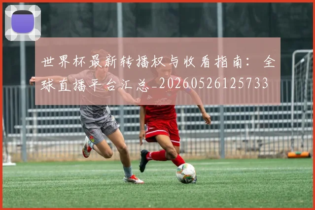 世界杯最新转播权与收看指南:全球直播平台汇总_20260526125733