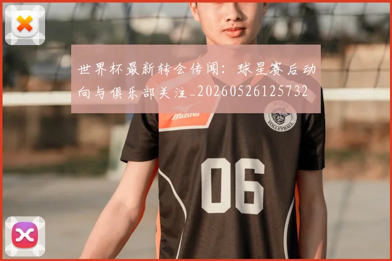 世界杯最新转会传闻:球星赛后动向与俱乐部关注_20260526125732