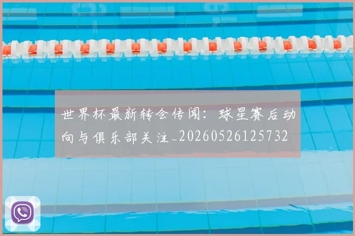 世界杯最新转会传闻:球星赛后动向与俱乐部关注_20260526125732